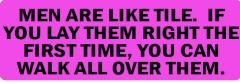 MEN ARE LIKE TILE.  IF YOU LAY THEM RIGHT THE FIRST TIME, YOU CAN WALK ALL OVER THEM (1 Dozen)